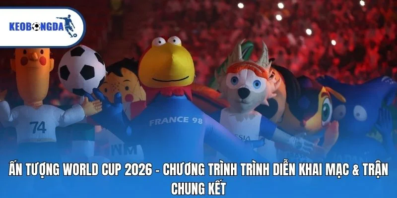Ấn tượng World Cup 2026 – Chương trình trình diễn khai mạc & trận chung kết