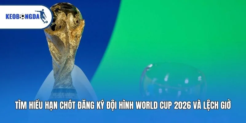 Tìm hiểu hạn chót đăng ký đội hình World Cup 2026 và lệch giờ